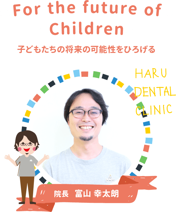 For the future of Children 子どもたちの将来の可能性をひろげる HARU DENTAL CLINIC 院長 富山 幸太朗