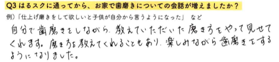 【はるスクールアンケート回答】自分で歯磨きをしながら、教えていただいた磨き方をやって見せてくれます。磨き方を教えてくれることもあり、楽しみながら歯磨きをするようになりました。